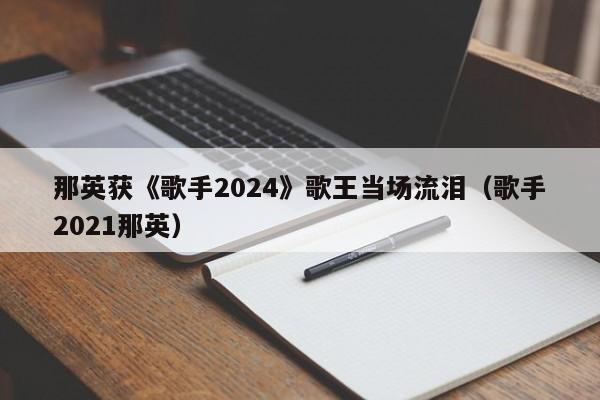 那英获《歌手2024》歌王当场流泪（歌手2021那英）