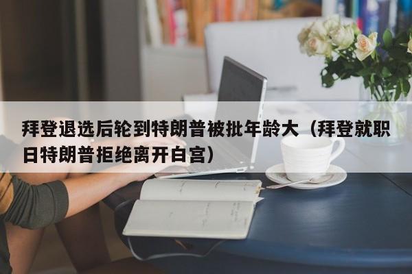 拜登退选后轮到特朗普被批年龄大（拜登就职日特朗普拒绝离开白宫）