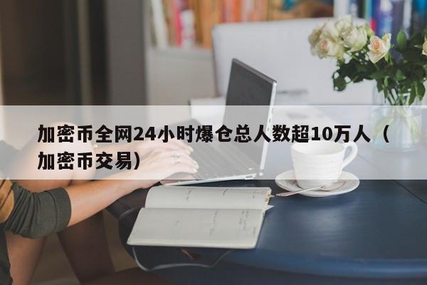 加密币全网24小时爆仓总人数超10万人（加密币交易）