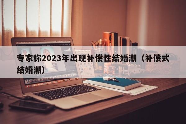 专家称2023年出现补偿性结婚潮（补偿式结婚潮）