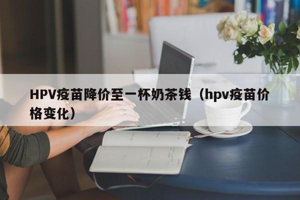 HPV疫苗降价至一杯奶茶钱（hpv疫苗价格变化）