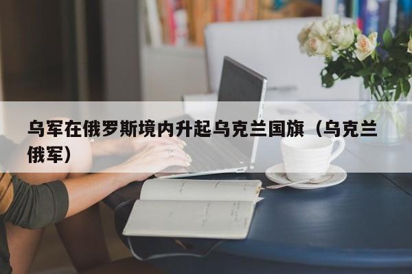 乌军在俄罗斯境内升起乌克兰国旗（乌克兰 俄军）