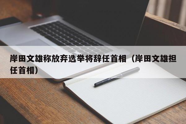 岸田文雄称放弃选举将辞任首相（岸田文雄担任首相）