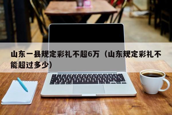 山东一县规定彩礼不超6万（山东规定彩礼不能超过多少）