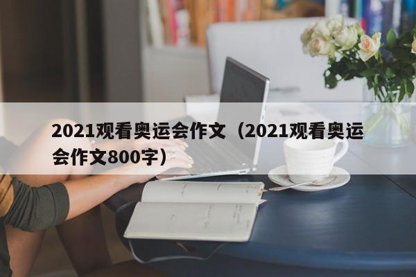 2021观看奥运会作文（2021观看奥运会作文800字）