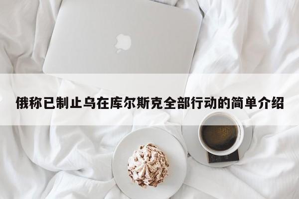 俄称已制止乌在库尔斯克全部行动的简单介绍