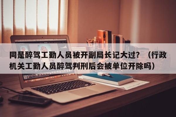 同是醉驾工勤人员被开副局长记大过？（行政机关工勤人员醉驾判刑后会被单位开除吗）